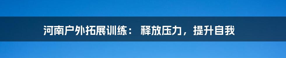 河南户外拓展训练： 释放压力，提升自我