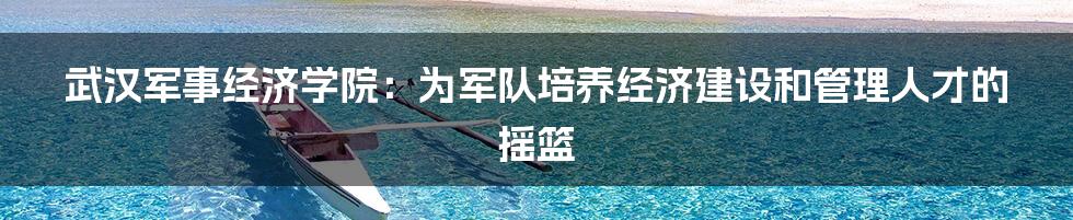 武汉军事经济学院：为军队培养经济建设和管理人才的摇篮