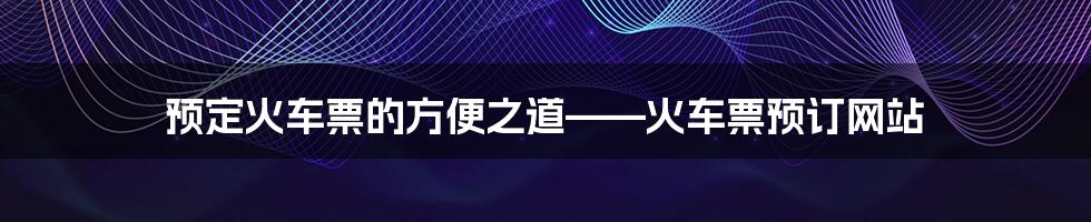 预定火车票的方便之道——火车票预订网站