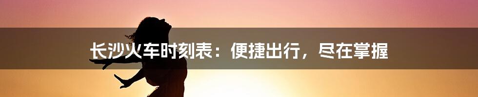 长沙火车时刻表：便捷出行，尽在掌握