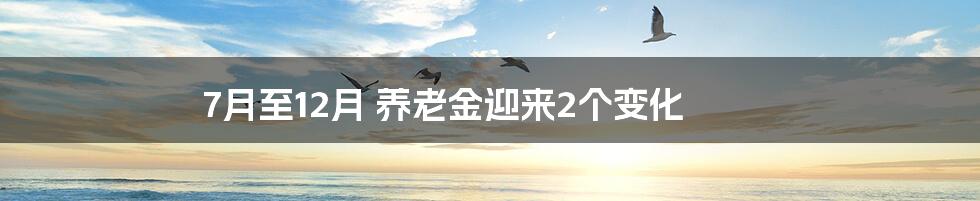 7月至12月 养老金迎来2个变化