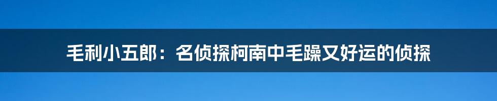 毛利小五郎：名侦探柯南中毛躁又好运的侦探