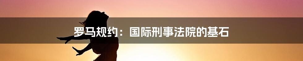 罗马规约：国际刑事法院的基石