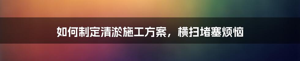 如何制定清淤施工方案，横扫堵塞烦恼