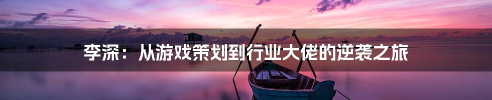 李深：从游戏策划到行业大佬的逆袭之旅