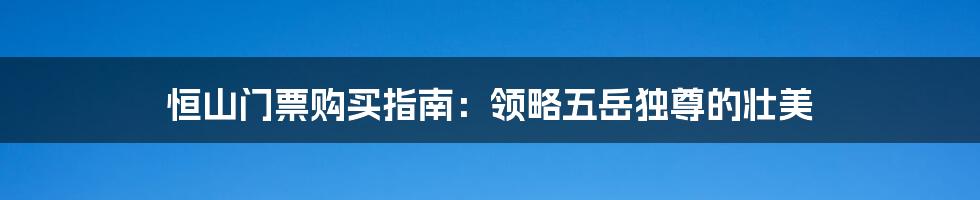 恒山门票购买指南：领略五岳独尊的壮美