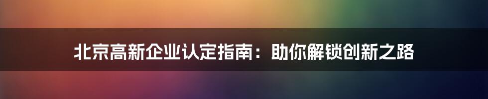 北京高新企业认定指南：助你解锁创新之路