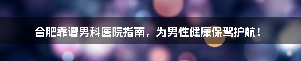 合肥靠谱男科医院指南，为男性健康保驾护航！