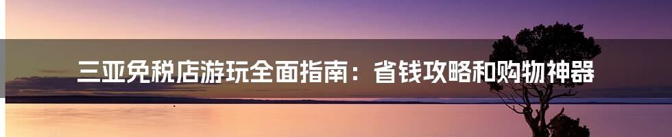 三亚免税店游玩全面指南：省钱攻略和购物神器