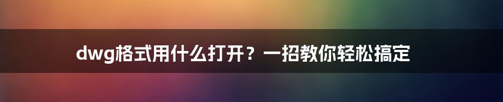 dwg格式用什么打开？一招教你轻松搞定