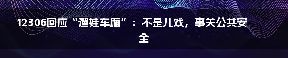 12306回应“遛娃车厢”：不是儿戏，事关公共安全