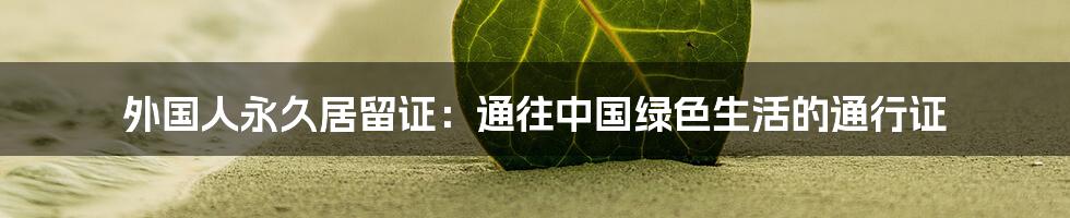 外国人永久居留证：通往中国绿色生活的通行证