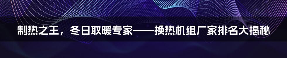 制热之王，冬日取暖专家——换热机组厂家排名大揭秘