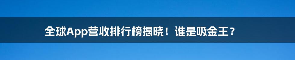 全球App营收排行榜揭晓！谁是吸金王？