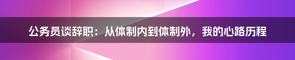 公务员谈辞职：从体制内到体制外，我的心路历程