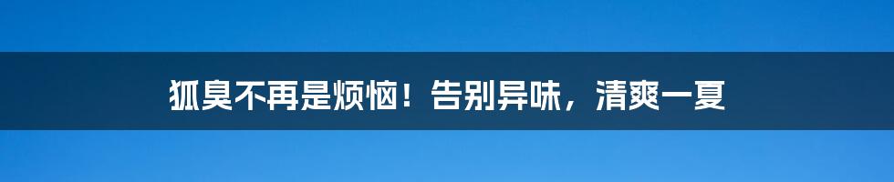 狐臭不再是烦恼！告别异味，清爽一夏