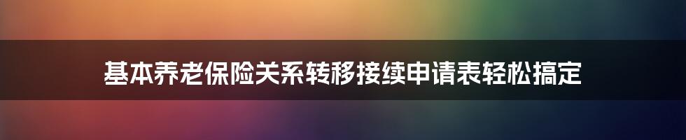 基本养老保险关系转移接续申请表轻松搞定