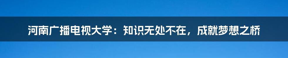 河南广播电视大学：知识无处不在，成就梦想之桥