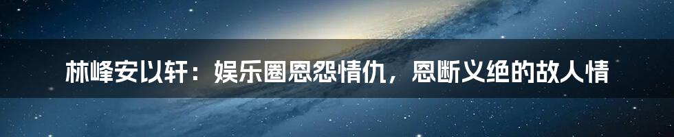 林峰安以轩：娱乐圈恩怨情仇，恩断义绝的故人情