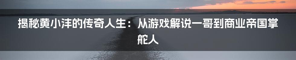 揭秘黄小沣的传奇人生：从游戏解说一哥到商业帝国掌舵人