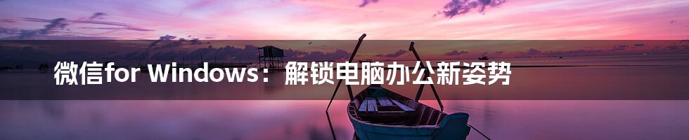 微信for Windows：解锁电脑办公新姿势