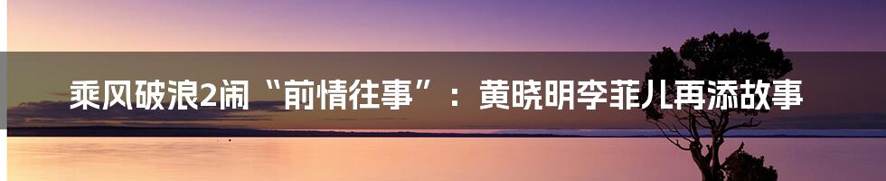 乘风破浪2闹“前情往事”：黄晓明李菲儿再添故事