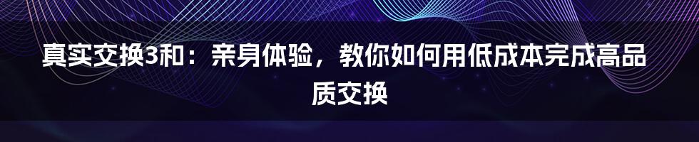 真实交换3和：亲身体验，教你如何用低成本完成高品质交换