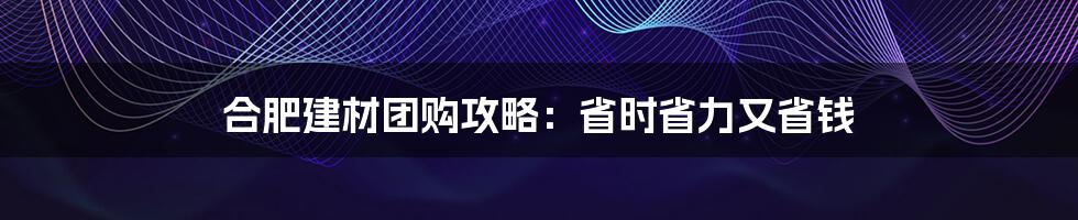 合肥建材团购攻略：省时省力又省钱