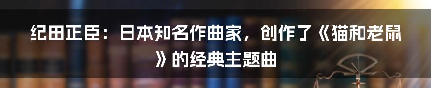 纪田正臣：日本知名作曲家，创作了《猫和老鼠》的经典主题曲