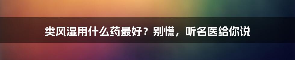 类风湿用什么药最好？别慌，听名医给你说