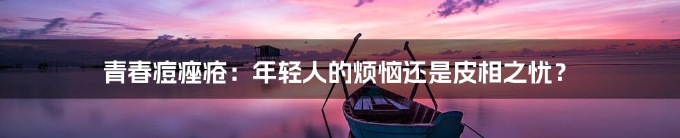 青春痘痤疮：年轻人的烦恼还是皮相之忧？