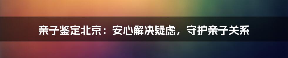 亲子鉴定北京：安心解决疑虑，守护亲子关系