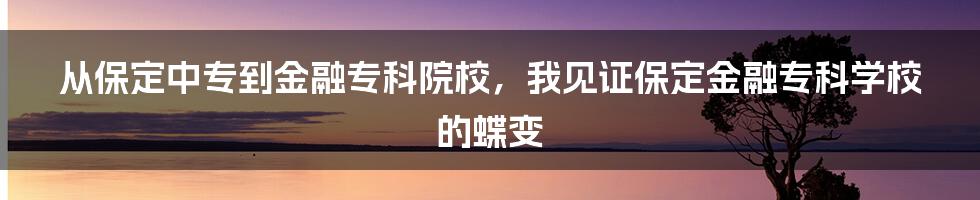 从保定中专到金融专科院校，我见证保定金融专科学校的蝶变