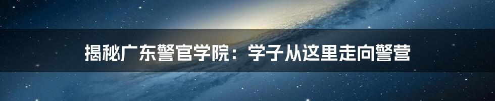 揭秘广东警官学院：学子从这里走向警营