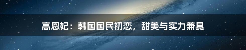 高恩妃：韩国国民初恋，甜美与实力兼具