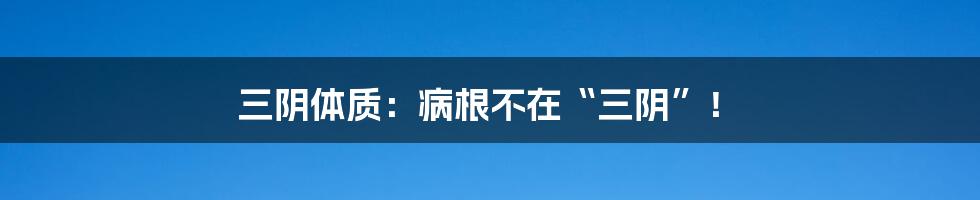 三阴体质：病根不在“三阴”！