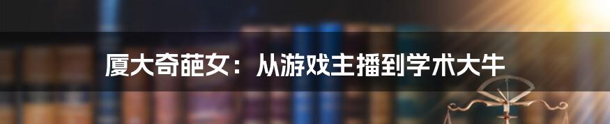 厦大奇葩女：从游戏主播到学术大牛