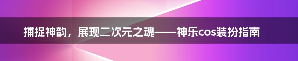 捕捉神韵，展现二次元之魂——神乐cos装扮指南