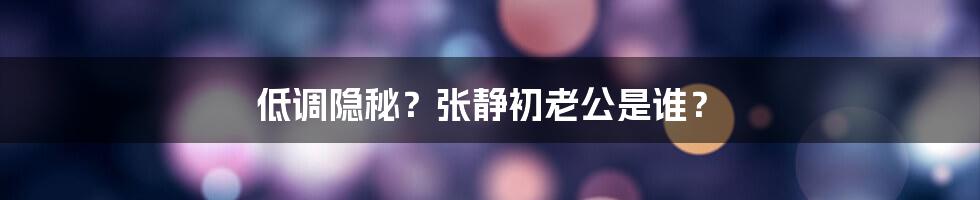 低调隐秘？张静初老公是谁？