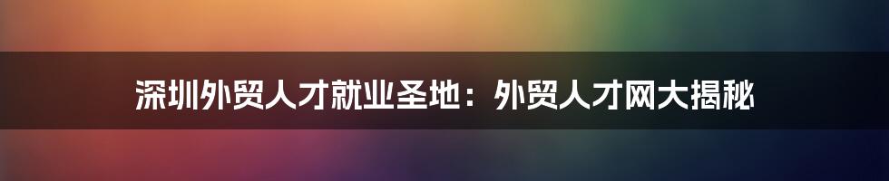 深圳外贸人才就业圣地：外贸人才网大揭秘