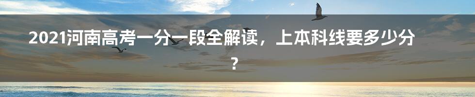 2021河南高考一分一段全解读，上本科线要多少分？