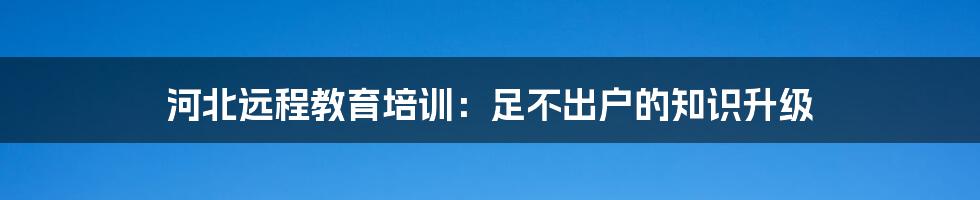 河北远程教育培训：足不出户的知识升级