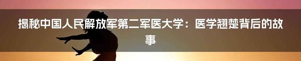 揭秘中国人民解放军第二军医大学：医学翘楚背后的故事