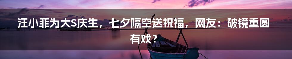 汪小菲为大S庆生，七夕隔空送祝福，网友：破镜重圆有戏？