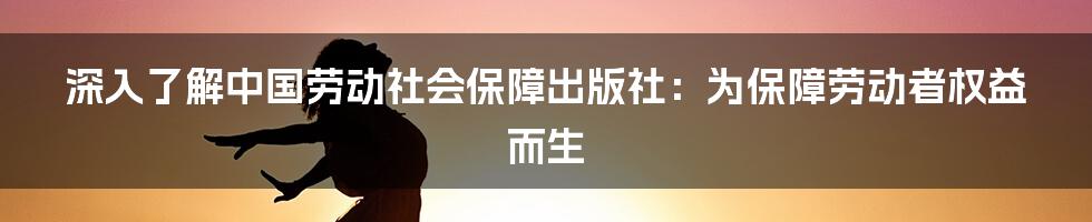 深入了解中国劳动社会保障出版社：为保障劳动者权益而生