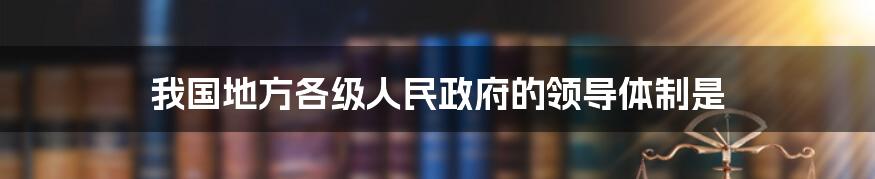 我国地方各级人民政府的领导体制是