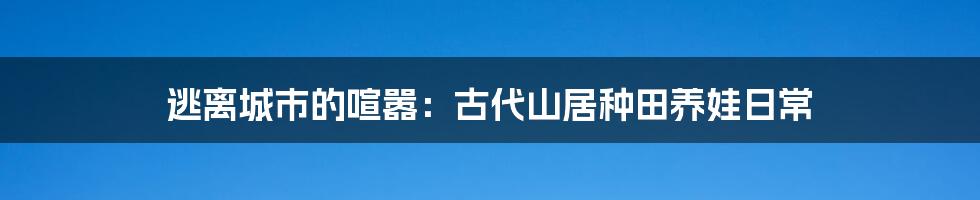 逃离城市的喧嚣：古代山居种田养娃日常