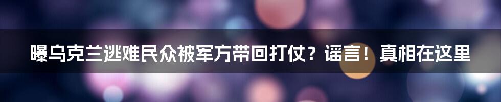 曝乌克兰逃难民众被军方带回打仗？谣言！真相在这里