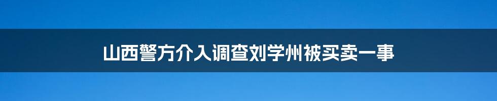 山西警方介入调查刘学州被买卖一事