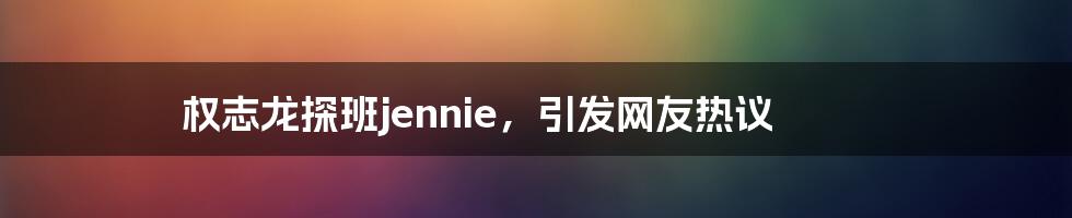 权志龙探班jennie，引发网友热议